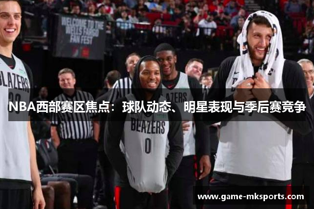 NBA西部赛区焦点：球队动态、明星表现与季后赛竞争