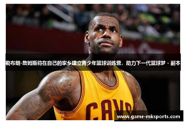 勒布朗-詹姆斯将在自己的家乡建立青少年篮球训练营，助力下一代篮球梦 - 副本