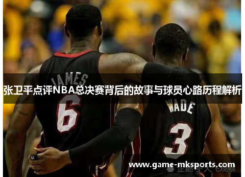 张卫平点评NBA总决赛背后的故事与球员心路历程解析