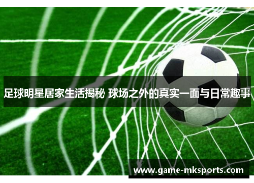 足球明星居家生活揭秘 球场之外的真实一面与日常趣事