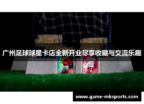广州足球球星卡店全新开业尽享收藏与交流乐趣