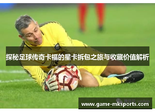 探秘足球传奇卡福的星卡拆包之旅与收藏价值解析