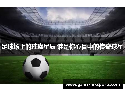 足球场上的璀璨星辰 谁是你心目中的传奇球星