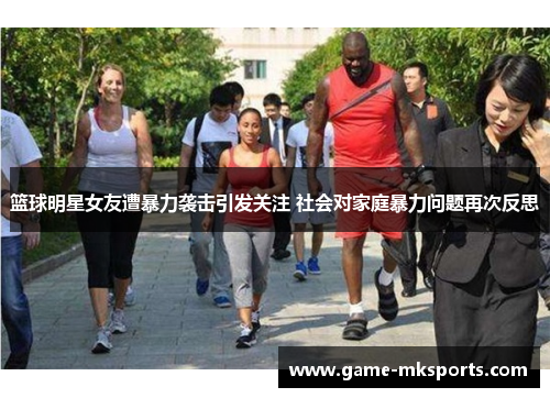 篮球明星女友遭暴力袭击引发关注 社会对家庭暴力问题再次反思