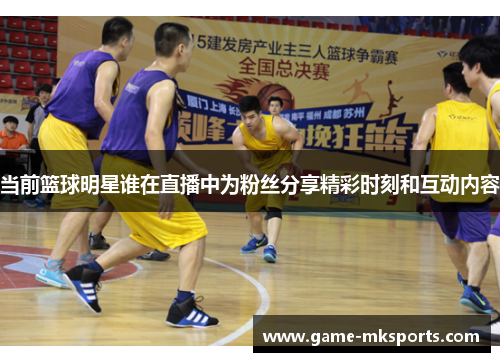 当前篮球明星谁在直播中为粉丝分享精彩时刻和互动内容